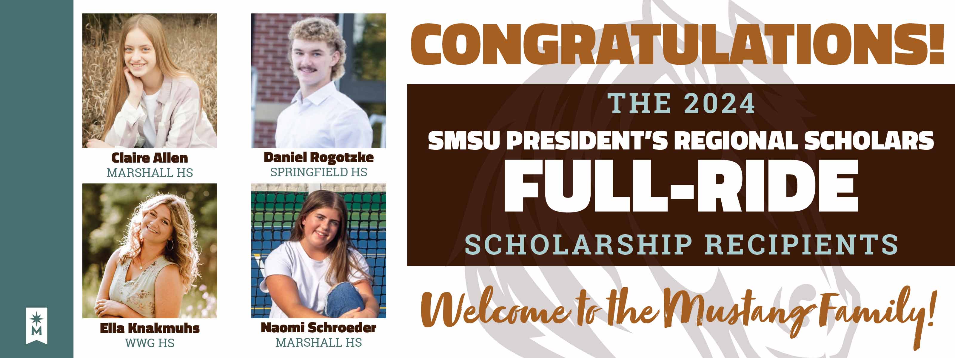 Congratulations - The 2024 SMSU President's Regional Scholars Full-Ride Scholarship Recipients - Welcome to teh Mustang Family - Claire Allen, Marshall High School - Daniel Rogotzke, Springfield High School - Ella Knakmuhs, West Brooke Walnut Grove High School - Naomi Schroeder, Marshall High School - Click to read more