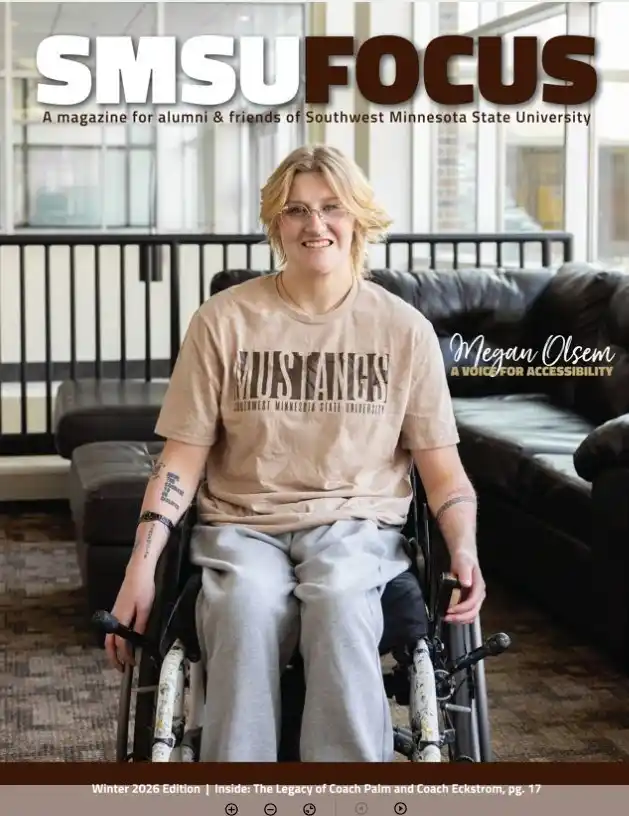smsu focus a magazine for alumni & friends of Southwest Minnesota State University megan olsem a voice for accessibility winter 2026 edition inside: the legacy of coach palm and coach eckstrom pg. 17